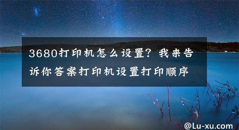 3680打印机怎么设置？我来告诉你答案打印机设置打印顺序及word和excel打印顺序的设置方法