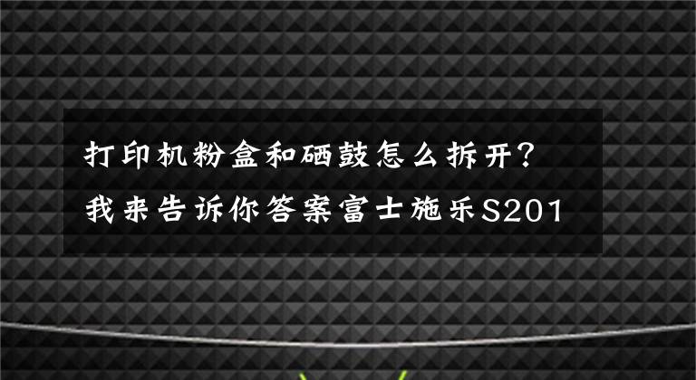 打印机粉盒和硒鼓怎么拆开？我来告诉你答案富士施乐S2011打印机更换硒鼓（感光鼓）教程