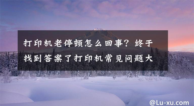 打印机老停顿怎么回事？终于找到答案了打印机常见问题大汇总（永久收藏）