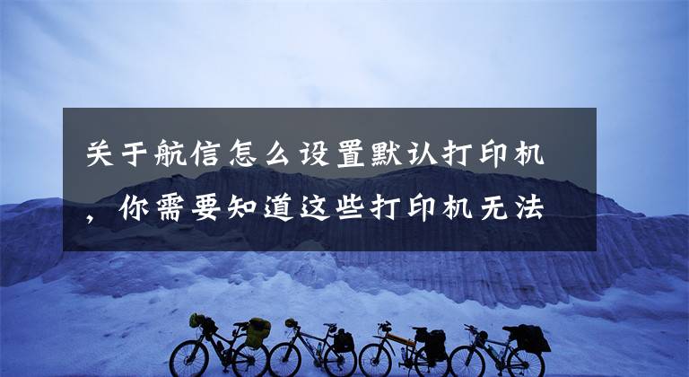 关于航信怎么设置默认打印机，你需要知道这些打印机无法打印的解决办法