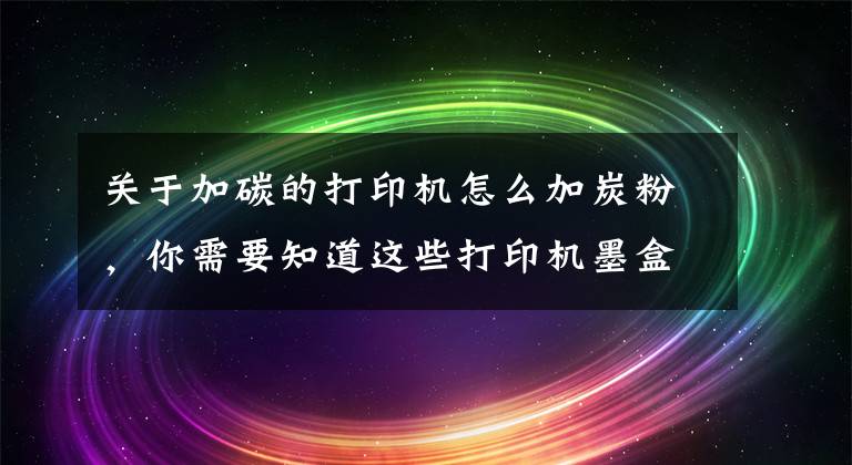 关于加碳的打印机怎么加炭粉，你需要知道这些打印机墨盒怎么加碳粉文章配图