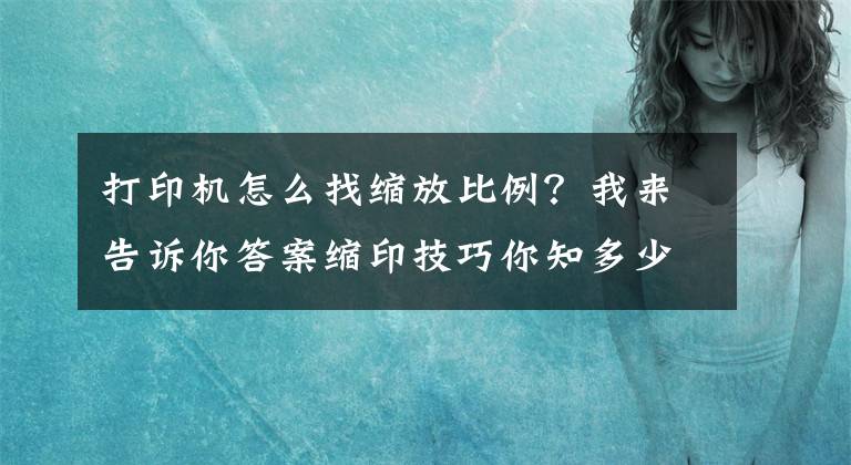 打印机怎么找缩放比例？我来告诉你答案缩印技巧你知多少？缩印怎么设置？