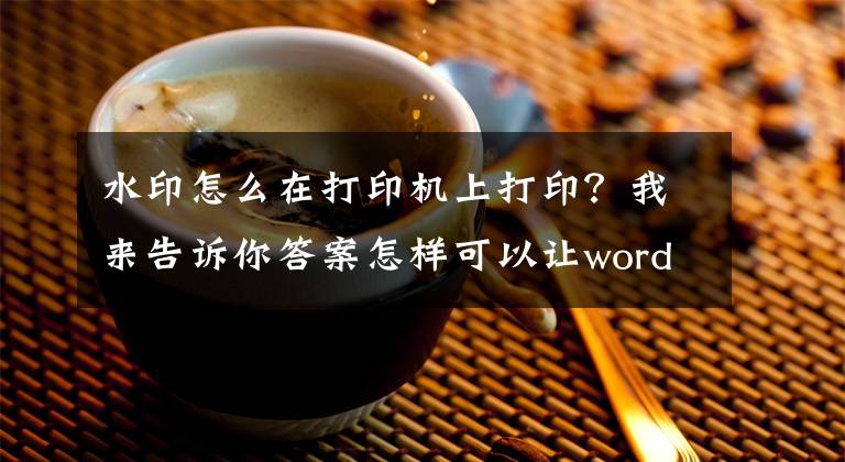 水印怎么在打印机上打印？我来告诉你答案怎样可以让word文档打印的时候带有水印呢？看完你马上学会