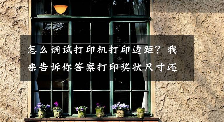 怎么调试打印机打印边距？我来告诉你答案打印奖状尺寸还不会调？这样打印不再为孩子奖状犯愁