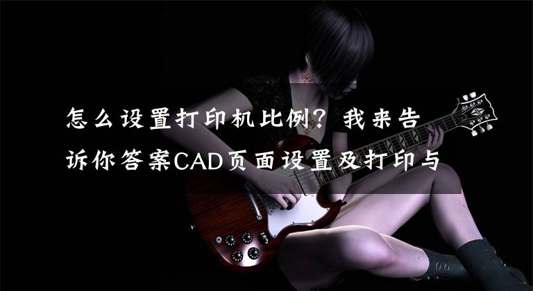 怎么设置打印机比例？我来告诉你答案CAD页面设置及打印与上一次打印的区别