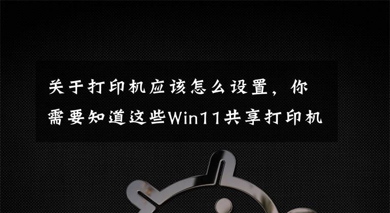 关于打印机应该怎么设置，你需要知道这些Win11共享打印机怎么连接，Win11共享打印机怎么设置