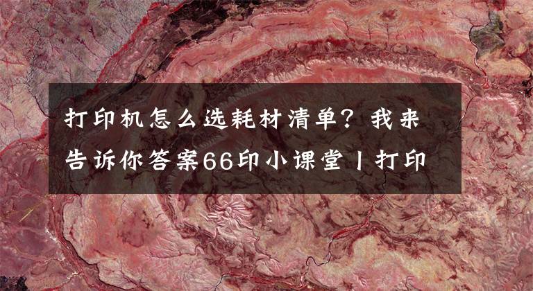 打印机怎么选耗材清单？我来告诉你答案66印小课堂丨打印耗材知多少