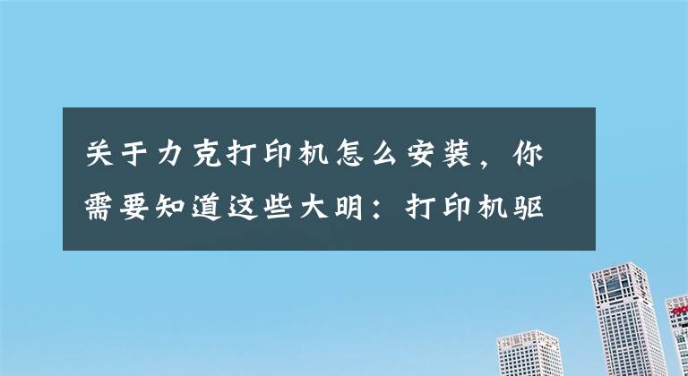 关于力克打印机怎么安装，你需要知道这些大明：打印机驱动怎么安装？教你3招，轻松搞定