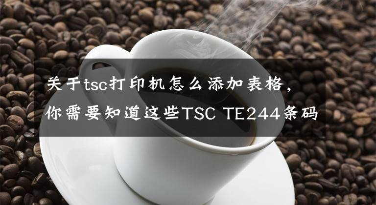 关于tsc打印机怎么添加表格，你需要知道这些TSC TE244条码打印机-制造业桌面打印机