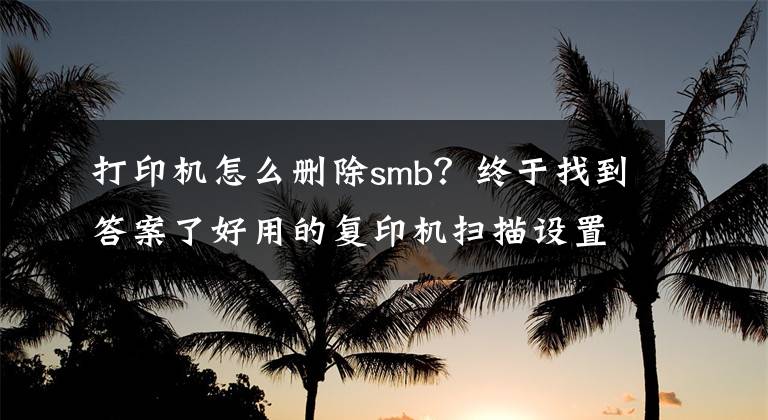 打印机怎么删除smb？终于找到答案了好用的复印机扫描设置方法－－－SMB设置