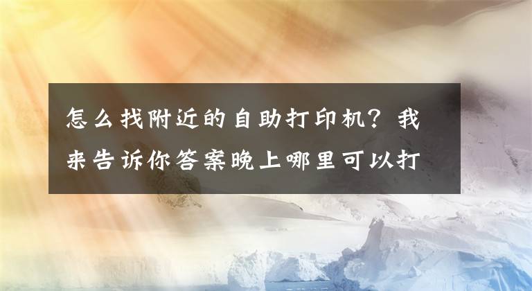 怎么找附近的自助打印机？我来告诉你答案晚上哪里可以打印？