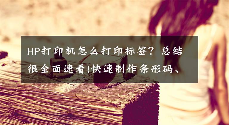 HP打印机怎么打印标签？总结很全面速看!快速制作条形码、二维码、编辑条码数据内容，打印条码