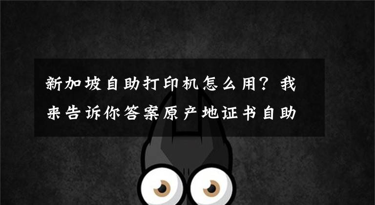 新加坡自助打印机怎么用？我来告诉你答案原产地证书自助打印操作问答