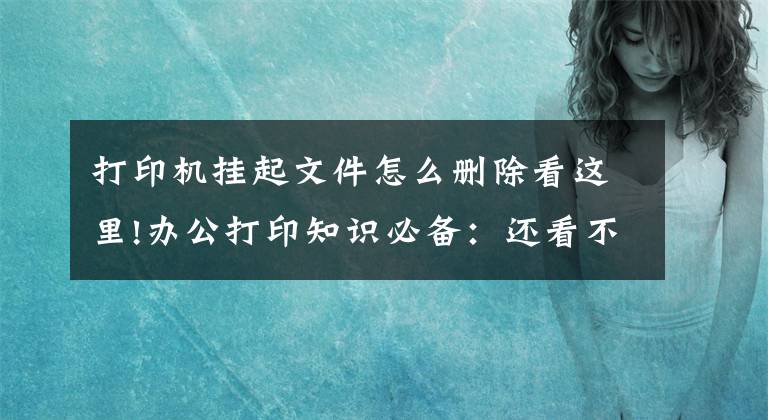 打印机挂起文件怎么删除看这里!办公打印知识必备：还看不懂打印机的操作台？这样教你就知道了