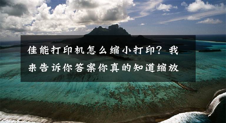 佳能打印机怎么缩小打印？我来告诉你答案你真的知道缩放打印怎么用吗？