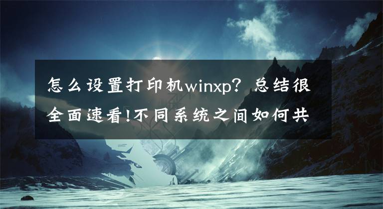 怎么设置打印机winxp？总结很全面速看!不同系统之间如何共享打印机，一分钟教会你