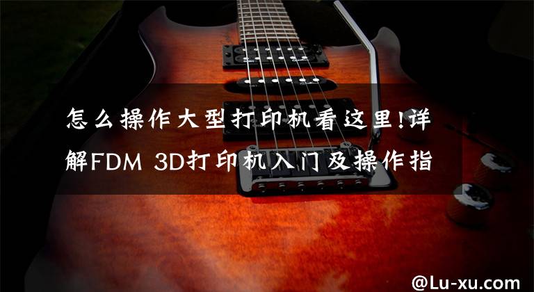 怎么操作大型打印机看这里!详解FDM 3D打印机入门及操作指南