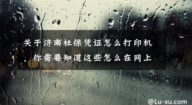 关于济南社保凭证怎么打印机，你需要知道这些怎么在网上打印社保缴费凭证？