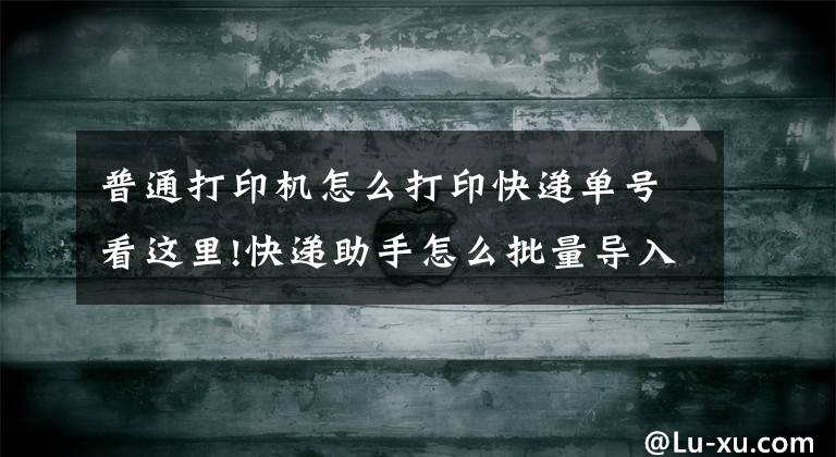 普通打印机怎么打印快递单号看这里!快递助手怎么批量导入快递单号？如何看打印记录？