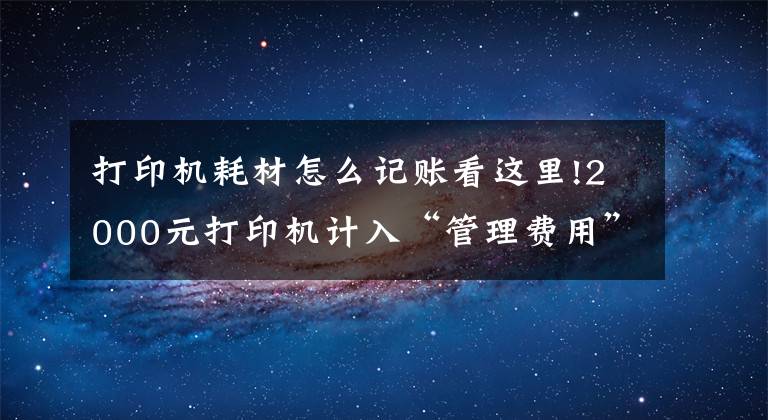 打印机耗材怎么记账看这里!2000元打印机计入“管理费用”还是“固定资产”？今天统一回复