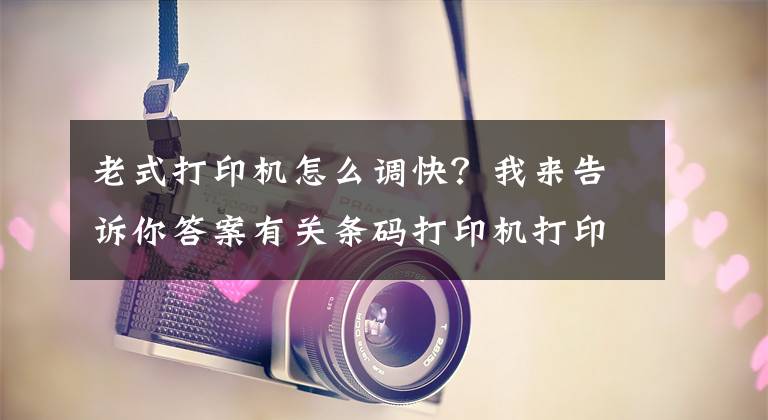 老式打印机怎么调快？我来告诉你答案有关条码打印机打印速度及常用打印参数设置