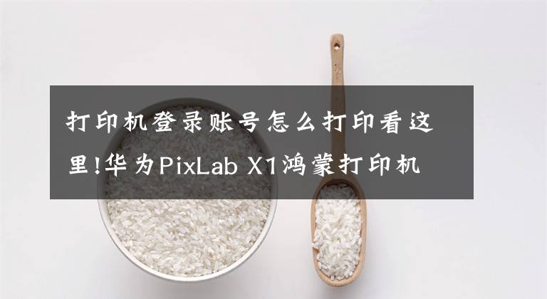 打印机登录账号怎么打印看这里!华为PixLab X1鸿蒙打印机使用教程：手把手教你如何使用