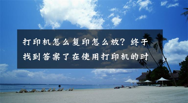 打印机怎么复印怎么放？终于找到答案了在使用打印机的时候一定要把纸放平整