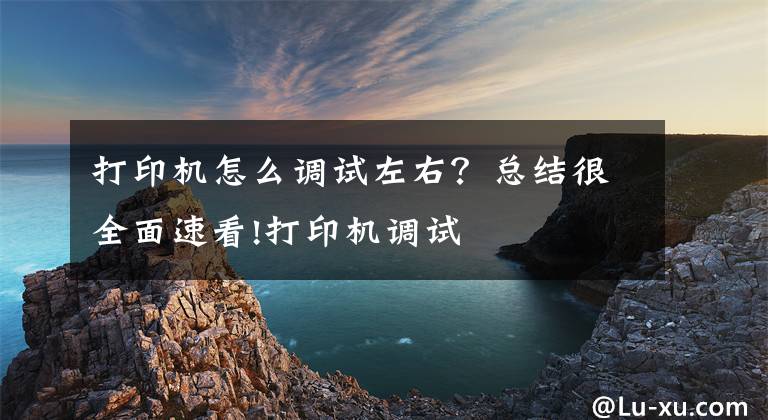 打印机怎么调试左右？总结很全面速看!打印机调试