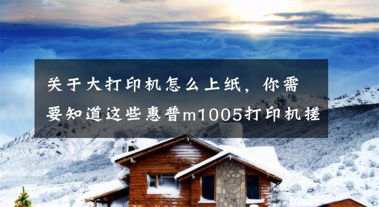 关于大打印机怎么上纸，你需要知道这些惠普m1005打印机搓不上纸详细解决教程