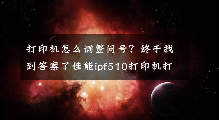 打印机怎么调整问号？终于找到答案了佳能ipf510打印机打印医用胶片日常维护小知识