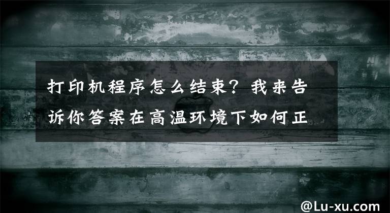 打印机程序怎么结束？我来告诉你答案在高温环境下如何正确使用喷墨打印机呢？这样操作教你就会