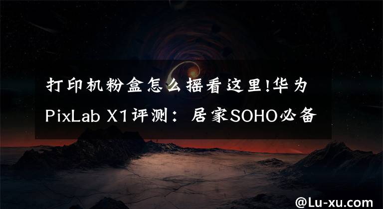 打印机粉盒怎么摇看这里!华为PixLab X1评测：居家SOHO必备，让打印变得更简单