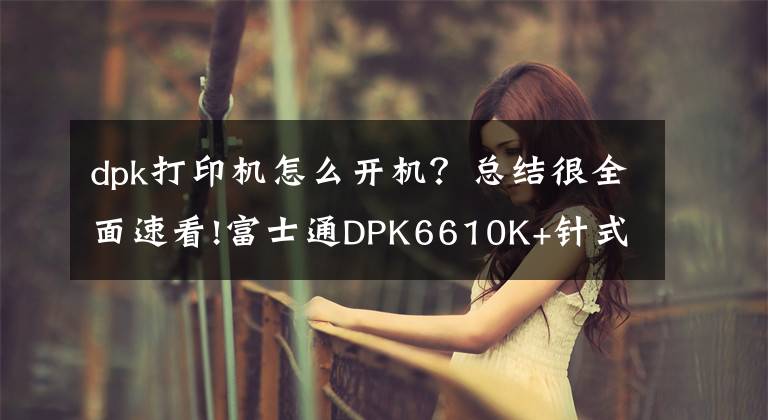 dpk打印机怎么开机？总结很全面速看!富士通DPK6610K+针式打印机 便捷更贴心