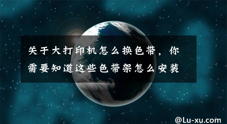 关于大打印机怎么换色带，你需要知道这些色带架怎么安装 发票打印机色带架怎么换