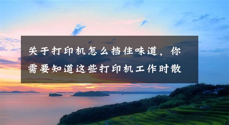 关于打印机怎么挡住味道，你需要知道这些打印机工作时散发的异味，你知道是什么吗？会对人体有害吗？