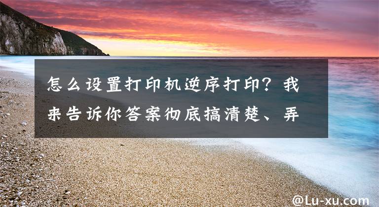 怎么设置打印机逆序打印？我来告诉你答案彻底搞清楚、弄明白Word软件如何无差错地实现文档的双面打印