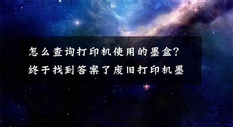 怎么查询打印机使用的墨盒？终于找到答案了废旧打印机墨盒原来还能这样处理！有偿回收墨盒