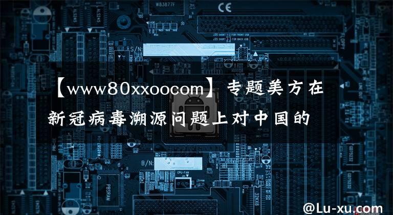 【www80xxoocom】专题美方在新冠病毒溯源问题上对中国的恶意诽谤与事实真相