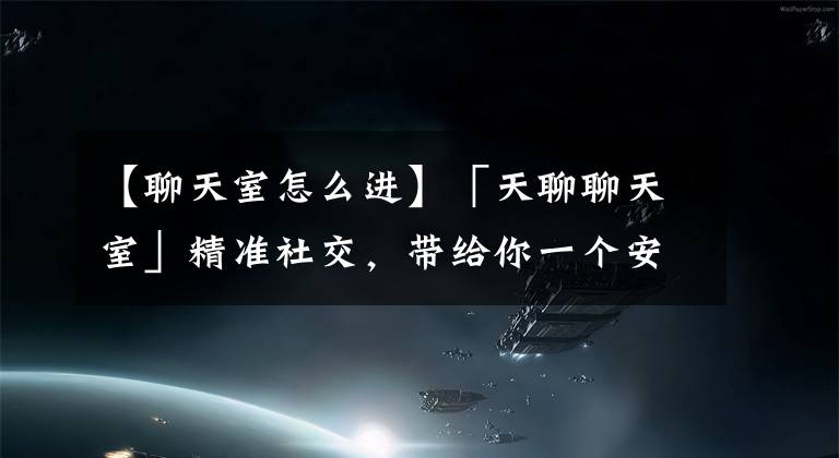 【聊天室怎么进】「天聊聊天室」精准社交，带给你一个安全、放心、好玩的社交界