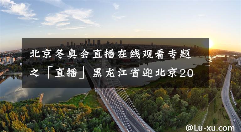 北京冬奥会直播在线观看专题之「直播」黑龙江省迎北京2022年冬奥会倒计时100天冰雪系列活动启动仪式