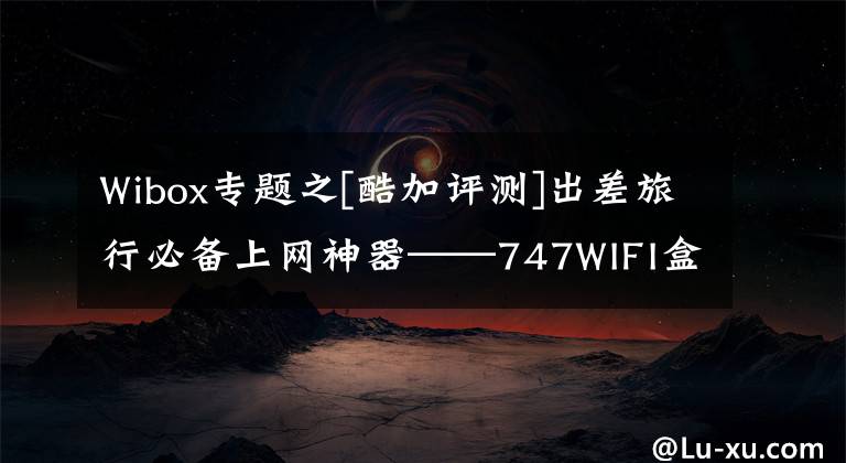 Wibox专题之[酷加评测]出差旅行必备上网神器——747WIFI盒子体验