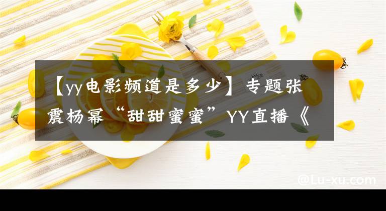 【yy电影频道是多少】专题张震杨幂“甜甜蜜蜜”YY直播《绣春刀·修罗战场》发布会