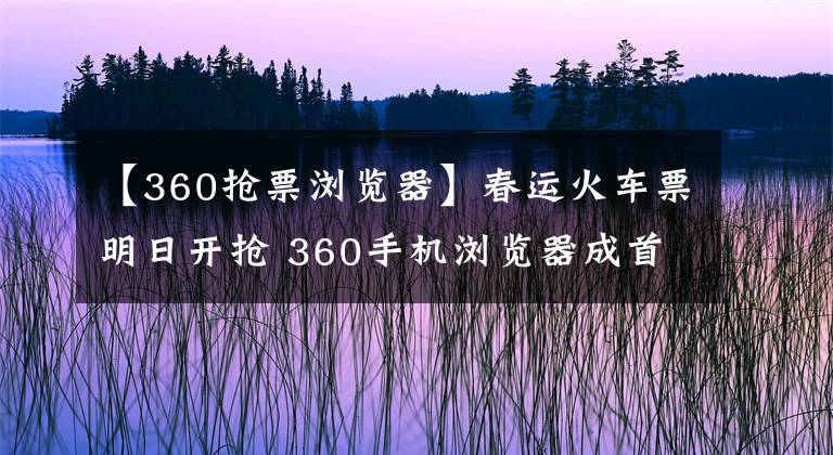 【360抢票浏览器】春运火车票明日开抢 360手机浏览器成首选“抢票神器”