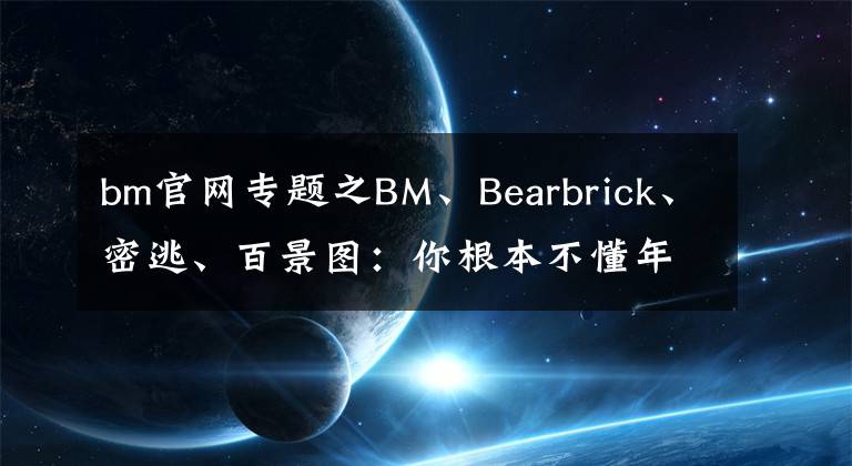 bm官网专题之BM、Bearbrick、密逃、百景图：你根本不懂年轻人