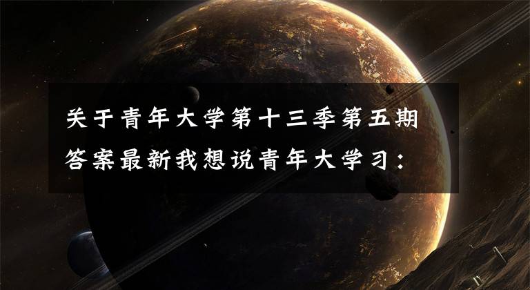 关于青年大学第十三季第五期答案最新我想说青年大学习：未来属于青年，希望寄予青年（附第十三季第五期青年大学习情况榜单）