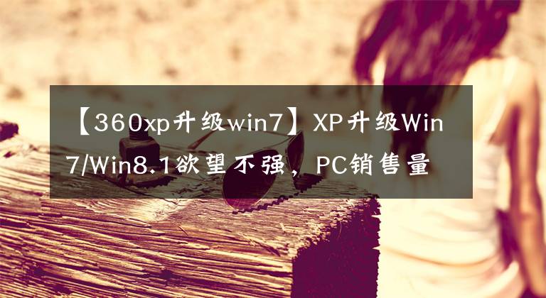 【360xp升级win7】XP升级Win7/Win8.1欲望不强，PC销售量滑落