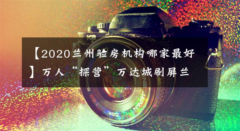 【2020兰州验房机构哪家最好】万人“探营”万达城刷屏兰州