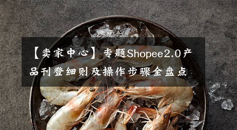 【卖家中心】专题Shopee2.0产品刊登细则及操作步骤全盘点