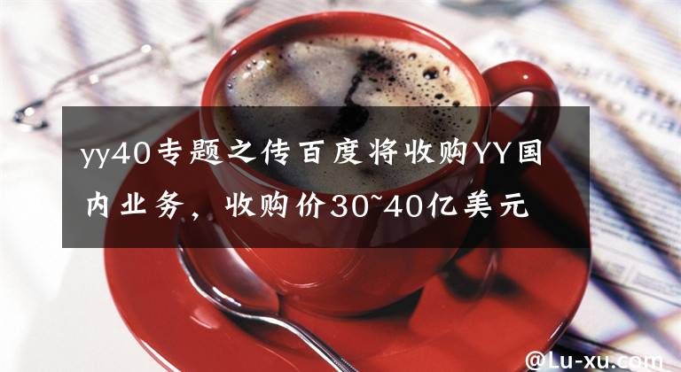 yy40专题之传百度将收购YY国内业务，收购价30~40亿美元
