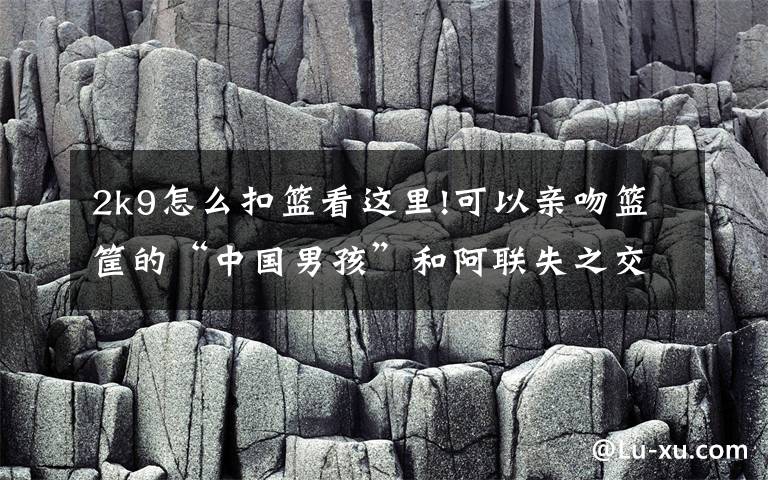 2k9怎么扣篮看这里!可以亲吻篮筐的“中国男孩”和阿联失之交臂坎坷篮球路令人唏嘘！